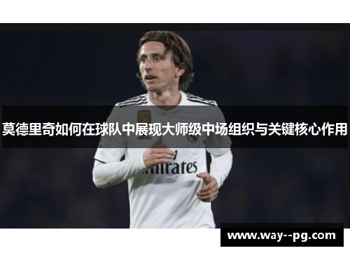 莫德里奇如何在球队中展现大师级中场组织与关键核心作用