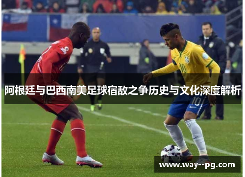 阿根廷与巴西南美足球宿敌之争历史与文化深度解析