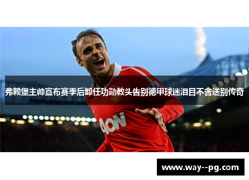 弗赖堡主帅宣布赛季后卸任功勋教头告别德甲球迷泪目不舍送别传奇
