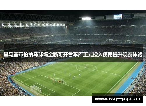 皇马宣布伯纳乌球场全新可开合车库正式投入使用提升观赛体验