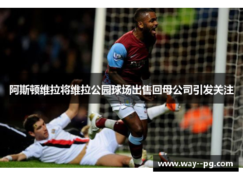 阿斯顿维拉将维拉公园球场出售回母公司引发关注
