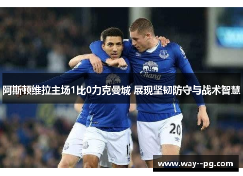 阿斯顿维拉主场1比0力克曼城 展现坚韧防守与战术智慧