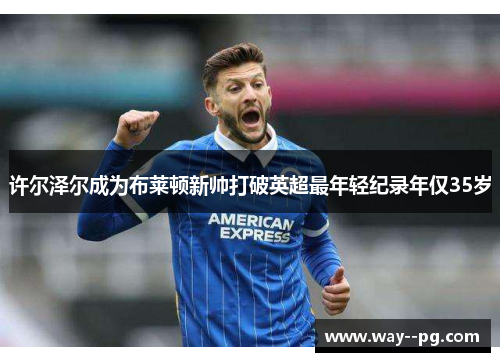 许尔泽尔成为布莱顿新帅打破英超最年轻纪录年仅35岁